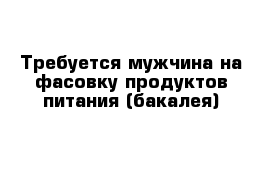 Требуется мужчина на фасовку продуктов питания (бакалея)